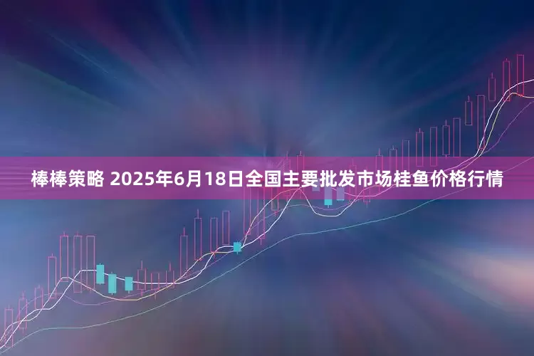 棒棒策略 2025年6月18日全国主要批发市场桂鱼价格行情
