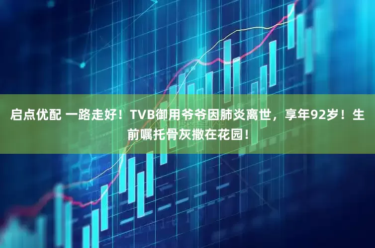 启点优配 一路走好！TVB御用爷爷因肺炎离世，享年92岁！生前嘱托骨灰撒在花园！