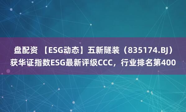 盘配资 【ESG动态】五新隧装（835174.BJ）获华证指数ESG最新评级CCC，行业排名第400