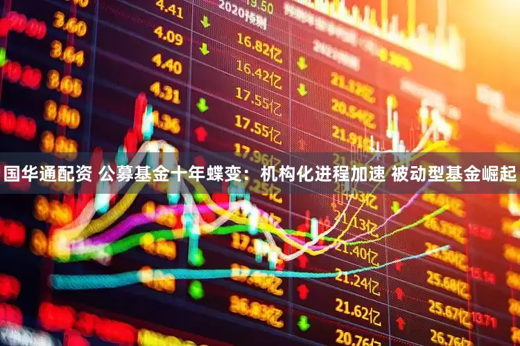 国华通配资 公募基金十年蝶变：机构化进程加速 被动型基金崛起