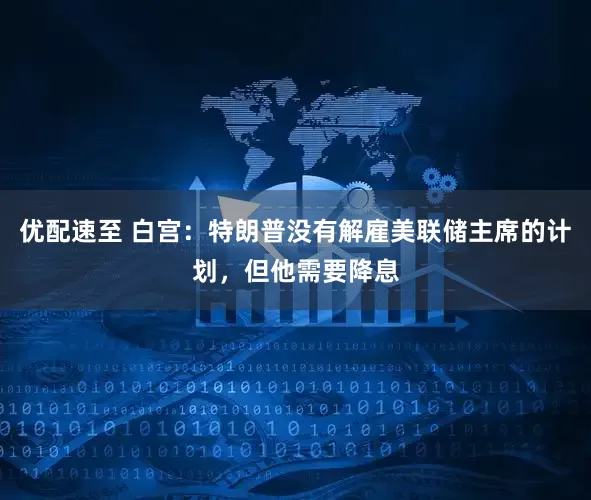 优配速至 白宫：特朗普没有解雇美联储主席的计划，但他需要降息