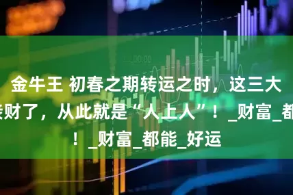 金牛王 初春之期转运之时，这三大生肖来接财了，从此就是“人上人”！_财富_都能_好运
