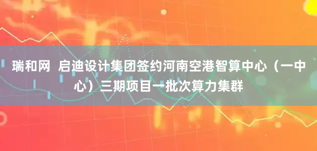 瑞和网  启迪设计集团签约河南空港智算中心（一中心）三期项目一批次算力集群