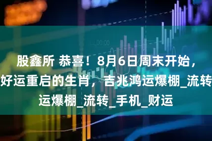股鑫所 恭喜！8月6日周末开始，霉运退散，好运重启的生肖，吉兆鸿运爆棚_流转_手机_财运