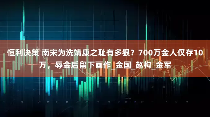 恒利决策 南宋为洗靖康之耻有多狠？700万金人仅存10万，辱金后留下画作_金国_赵构_金军