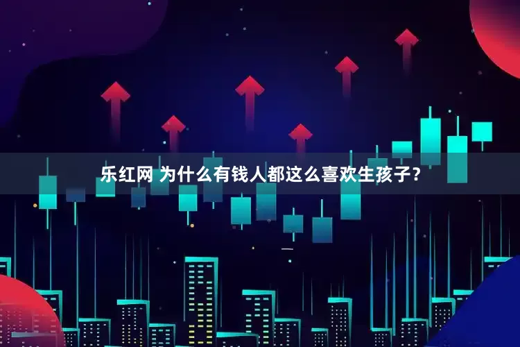 乐红网 为什么有钱人都这么喜欢生孩子？