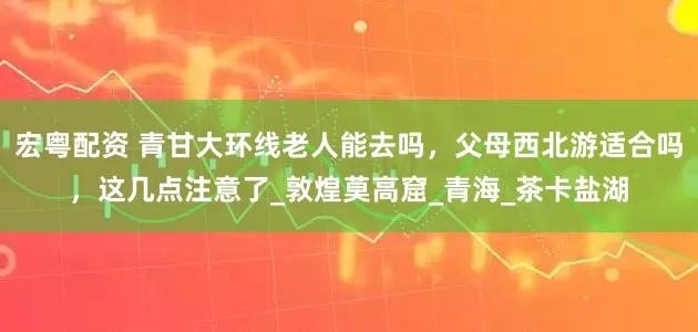 宏粤配资 青甘大环线老人能去吗，父母西北游适合吗，这几点注意了_敦煌莫高窟_青海_茶卡盐湖