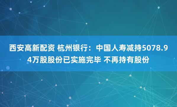西安高新配资 杭州银行：中国人寿减持5078.94万股股份已实施完毕 不再持有股份