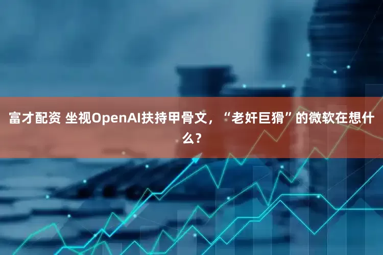 富才配资 坐视OpenAI扶持甲骨文，“老奸巨猾”的微软在想什么？