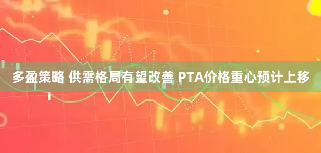 多盈策略 供需格局有望改善 PTA价格重心预计上移