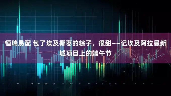 恒瑞易配 包了埃及椰枣的粽子，很甜——记埃及阿拉曼新城项目上的端午节